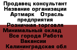 Продавец-консультант › Название организации ­ Артмарк › Отрасль предприятия ­ Розничная торговля › Минимальный оклад ­ 1 - Все города Работа » Вакансии   . Калининградская обл.,Приморск г.